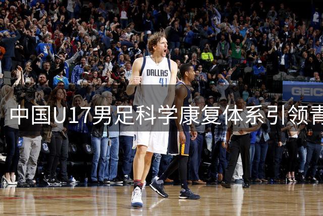 中国U17男足科学康复体系引领青训新方向