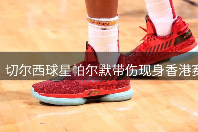 切尔西球星帕尔默带伤现身香港赛场 暖心举动获赞职业典范