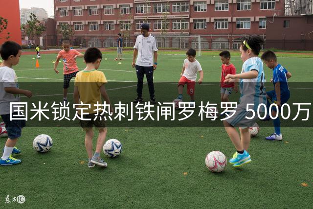 国米锁定热刺铁闸罗梅罗 5000万欧身价谈判拉锯战开启