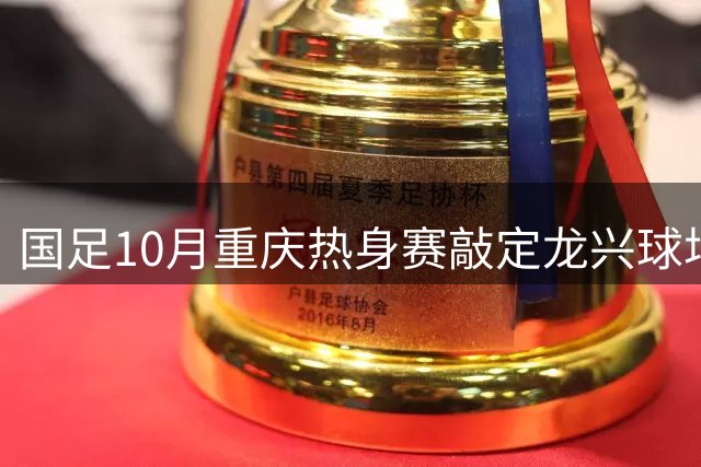 国足10月重庆热身赛敲定龙兴球场 配套U15赛事同步落地山城