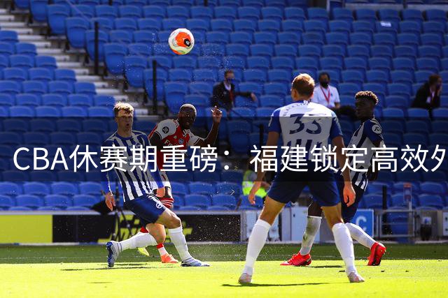 CBA休赛期重磅：福建锁定高效外援 同曦重组阵容 江苏新星登陆西甲